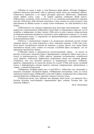 64
(1)Идёшь по улице, и вдруг в глаза бросается яркая афиша: «Концерт Zемфиры».
(2)Рядом кинотеатр приглашает тебя на просмотр новой ленты под названием «Шиzа».
(3)Захочется перекусить, а на дверях ресторана красуется «Бiблiотека». (4)Придёшь
домой, берёшь газету, глядь – на первой странице сообщение «Кур$ валют».
(5)Включаешь телевизор, чтобы отвлечься, но и тут назойливо рекламируются охранные
системы «Аllигатор». (6)В смятении подходишь к окну, видишь на стене соседнего дома
приглашение на «Ве4ер отдыха» и теперь только понимаешь, что тебя обложили со всех
сторон.
(7)Обогащается или портится природная речь благодаря заимствованиям – вопрос
непростой и неоднозначный. (8)Языковая стихия берёт из окружающего мира всё, что ей
потребно, и выбрасывает на берег лишнее. (9)Но когда сплошь и рядом в кириллические
устоявшиеся написания внедряются латинские и иные графические символы, то это ведёт
не к обогащению языка, а к нарушению его функционирования, к размыванию веками
устанавливавшихся норм.
(10)Англо- и иноязычными словами в их натуральном написании сегодня пестрят
страницы прессы, эти слова вторгаются в текст, наводняют рекламу. (11)Но одно дело,
когда просто употребляется лексика на латинице, и совсем другое, если чужие буквы
оказываются внутри слова, ломают его изнутри. (12)Любой юрист подтвердит, что это
нарушение гораздо более тяжкое.
(13)Модная певица и производители автосигнализаций, вернее – их агенты по
рекламе, используют латинские буквы в формировании и раскрутке образа чаще всего в
погоне за оригинальностью. (14)Им кажется: внимание потенциальных потребителей
легче привлечь необычным графическим начертанием имени или названия фирмы.
(15)Дескать, наш глаз невольно цепляется за неправильное сочетание. (16)Расчёт,
вероятно, оправдывается, но насколько велика его отдача? (17)На мой взгляд, подобный
подход к формированию имиджа является довольно поверхностным, примитивным, а
главное – становится банальным.
(18)Варианты Zемфира (равно как и Глюк’OZA) и «Аllигатор» есть выпендрёж и
ненужное искажение письменной формы. (19)Применяя иностранные слова, не стоило
заниматься порчей языка. (20)Великий и могучий Алфавит, подаренный нам славянскими
святыми Кириллом и Мефодием, принесён в жертву золотому тельцу.
(21)Реальная жизнь, увы, приводит нам примеры такого рода, и не пришлось бы в
близком будущем констатировать свершившийся факт словами Татьяны Бек: «До
свидания, алфавит».
(По С. Казначееву)
 