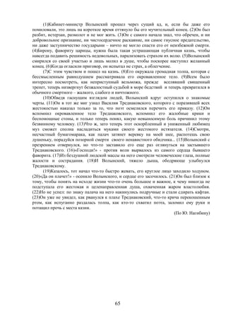 65
(1)Кабинет-министр Волынский прошел через сущий ад, и, если бы даже его
помиловали, это лишь на короткое время оттянуло бы его мучительный конец. (2)Он был
разбит, истерзан, размолот и не мог жить. (3)Он с самого начала знал, что обречен, и ни
добровольное признание, ни чистосердечное раскаяние, ни самое гнусное предательство,
ни даже заступничество государыни – ничто не могло спасти его от неизбежной смерти.
(4)Бирону, фавориту царицы, нужна была такая устрашающая публичная казнь, чтобы
навсегда подавить решимость недовольных, парализовать страхом их волю. (5)Волынский
смирился со своей участью и лишь молил в душе, чтобы поскорее наступил желанный
конец. (6)Когда огласили приговор, он испытал не страх, а облегчение.
(7)С этим чувством и пошел на казнь. (8)Его окружала громадная толпа, которая с
бессмысленным равнодушием рассматривала его окровавленное тело. (9)Всем было
интересно посмотреть, как неприступный вельможа, прежде вселявший священный
трепет, теперь низвергнут безжалостный судьбой в море бедствий и теперь превратился в
обычного смертного – жалкого, слабого и ничтожного.
(10)Обведя гаснущим взглядом людей, Волынский вдруг оступился о знакомые
черты. (11)Он в тот же миг узнал Василия Тредиаковского, которого с поразившей всех
жестокостью наказал только за то, что поэт осмелился перечить его приказу. (12)Он
вспомнил окровавленное тело Тредиаковского, вспомнил его жалобные крики и
беспомощные стоны, и только теперь понял, какую невыносимую боль причинил этому
безвинному человеку. (13)Что ж, зато теперь этот оскорбленный и униженный любимец
муз сможет сполна насладиться муками своего жестокого истязателя. (14)Смотри,
несчастный бумагомарака, как палач затянет веревку на моей шее, распотешь свою
душеньку, порадуйся позорной смерти своего ненавистного обидчика... (15)Волынский с
презрением отвернулся, но что-то заставило его еще раз оглянуться на застывшего
Тредиаковского. (16)«Господи!» - против воли вырвалось из самого сердца бывшего
фаворита. (17)Из бездушной людской массы на него смотрели человеческие глаза, полные
жалости и сострадания. (18)И Волынский, тяжело дыша, ободряюще улыбнулся
Тредиаковскому.
(19)Казалось, тот начал что-то быстро жевать, его круглое лицо заходило ходуном.
(20)«Да он плачет!» - осенило Волынского, и сердце его засочилось. (21)Он был близок к
тому, чтобы понять на исходе жизни что-то очень большое и важное, к чему никогда не
подступала его жестокая и целенаправленная душа, охваченная жаром властолюбия.
(22)Но не успел: по знаку палача на него накинулись подручные и стали сдирать кафтан.
(23)Он уже не увидел, как рванулся к плахе Тредиаковский, что-то крича перекошенным
ртом, как испуганно раздалась толпа, как кто-то схватил поэта, заломил ему руки и
потащил прочь с места казни.
(По Ю. Нагибину)
 