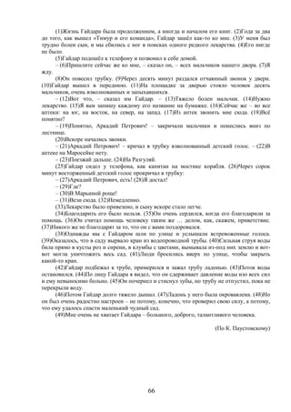 66
(1)Жизнь Гайдара была продолжением, а иногда и началом его книг. (2)Года за два
до того, как вышел «Тимур и его команда», Гайдар зашёл как-то ко мне. (3)У меня был
трудно болен сын, и мы сбились с ног в поисках одного редкого лекарства. (4)Его нигде
не было.
(5)Гайдар подошёл к телефону и позвонил к себе домой.
– (6)Пришлите сейчас же ко мне, – сказал он, – всех мальчиков нашего двора. (7)Я
жду.
(8)Он повесил трубку. (9)Через десять минут раздался отчаянный звонок у двери.
(10)Гайдар вышел в переднюю. (11)На площадке за дверью стояло человек десять
мальчиков, очень взволнованных и запыхавшихся.
– (12)Вот что, – сказал им Гайдар. – (13)Тяжело болен мальчик. (14)Нужно
лекарство. (15)Я вам запишу каждому его название на бумажке. (16)Сейчас же – во все
аптеки: на юг, на восток, на север, на запад. (17)Из аптек звонить мне сюда. (18)Всё
понятно?
– (19)Понятно, Аркадий Петрович! – закричали мальчики и понеслись вниз по
лестнице.
(20)Вскоре начались звонки.
– (21)Аркадий Петрович! – кричал в трубку взволнованный детский голос. – (22)В
аптеке на Маросейке нету.
– (23)Поезжай дальше. (24)На Разгуляй.
(25)Гайдар сидел у телефона, как капитан на мостике корабля. (26)Через сорок
минут восторженный детский голос прокричал в трубку:
– (27)Аркадий Петрович, есть! (28)Я достал!
– (29)Где?
– (30)В Марьиной роще!
– (31)Вези сюда. (32)Немедленно.
(33)Лекарство было привезено, и сыну вскоре стало легче.
(34)Благодарить его было нельзя. (35)Он очень сердился, когда его благодарили за
помощь. (36)Он считал помощь человеку таким же … делом, как, скажем, приветствие.
(37)Никого же не благодарят за то, что он с вами поздоровался.
(38)Однажды мы с Гайдаром шли по улице и услышали встревоженные голоса.
(39)Оказалось, что в саду вырвало кран из водопроводной трубы. (40)Сильная струя воды
била прямо в кусты роз и сирени, в клумбы с цветами, вымывала из-под них землю и вот-
вот могла уничтожить весь сад. (41)Люди бросились вверх по улице, чтобы закрыть
какой-то кран.
(42)Гайдар подбежал к трубе, примерился и зажал трубу ладонью. (43)Поток воды
остановился. (44)По лицу Гайдара я видел, что он сдерживает давление воды изо всех сил
и ему невыносимо больно. (45)Он почернел и стиснул зубы, но трубу не отпустил, пока не
перекрыли воду.
(46)Потом Гайдар долго тяжело дышал. (47)Ладонь у него была окровавлена. (48)Но
он был очень радостно настроен – не потому, конечно, что проверил свою силу, а потому,
что ему удалось спасти маленький чудный сад.
(49)Мне очень не хватает Гайдара – большого, доброго, талантливого человека.
(По К. Паустовскому)
 
