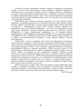 68
(1)Почему-то многие современные эстрадные «звёзды» с особенным удовольствием
говорят о том, как плохо они учились в школе. (2)Кому-то объявляли выговоры за
хулиганство, кого-то оставляли на второй год, кто-то доводил педагогов до обморочного
состояния своими умопомрачительными причёсками… (3)Можно по-разному относиться
к подобным откровениям наших «звёзд»: одних эти рассказы об озорном детстве приводят
в умиление, другие начинают ворчливо сетовать на то, что сегодня путь на сцену открыт
только бездарям и невеждам.
(4)Но больше всего беспокоит реакция подростков. (5)У них возникает стойкое
убеждение, что наиболее короткий путь к известности пролегает через детскую комнату
милиции. (6)Они-то всё принимают за чистую монету. (7)Они далеко не всегда понимают,
что рассказы о «безбашенном» детстве, когда будущая «звезда» поражала всех
окружающих своим экзотическим своеобразием, – это всего лишь сценическая легенда,
что-то вроде концертного костюма, который отличает артиста от обычного человека.
(8)Подросток не просто воспринимает информацию, он её активным образом
преобразовывает. (9)Эта информация становится основой для его жизненной программы,
для выработки путей и способов достижения цели. (10)Вот почему человек, который что-
то вещает на многомиллионную аудиторию, должен обладать высоким чувством
ответственности.
(11)На самом ли деле он выражает свои мысли или бессознательно продолжает
сценическую игру и говорит то, чего от него ждут поклонники? (12)Посмотрите: я «свой»,
такой же, как все. (13)Отсюда и иронично-снисходительное отношение к образованности,
и кокетливое ёрничанье: «Ученье – свет, а неученье – приятный полумрак», и надменное
самолюбование. (14)Но вот передача закончилась. (15)Что осталось в душе тех, кто
слушал артиста? (16)Какие семена он посеял в доверчивых сердцах? (17)Кого он сделал
лучше? (18)Кого он направил на путь творческого созидания? (19)Когда одному
известному ди-джею молоденькая журналистка задала эти вопросы, он просто фыркнул:
да идите вы, я совсем не для этого… (20)И в этом недоуменном возмущении «поп-звезды»
проявляется её гражданская незрелость, её человеческая «недообразованность». (21)А
человек, который ещё не построил себя как личность, не осознал своей миссии в
обществе, становится покорным слугой толпы, её вкусов и потребностей. (22)Он, может
быть, и умеет петь, но не знает, для чего поёт.
(23)Если искусство не зовёт к свету, если оно, хихикая и лукаво подмигивая, тащит
человека в «приятный полумрак», если оно ядовитой кислотой иронии уничтожает
незыблемые ценности, тогда возникает резонный вопрос: а нужно ли такое «искусство»
обществу, достойно ли оно того, чтобы стать частью национальной культуры?
(По И. Гонцову)
 
