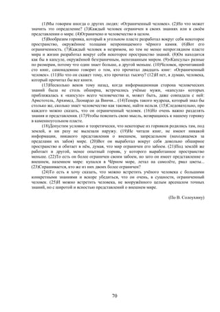 70
(1)Мы говорим иногда о других людях: «Ограниченный человек». (2)Но что может
значить это определение? (3)Каждый человек ограничен в своих знаниях или в своём
представлении о мире. (4)Ограничено и человечество в целом.
(5)Вообразим горняка, который в угольном пласте разработал вокруг себя некоторое
пространство, окружённое толщами непроницаемого чёрного камня. (6)Вот его
ограниченность. (7)Каждый человек в незримом, но тем не менее непроглядном пласте
мира и жизни разработал вокруг себя некоторое пространство знаний. (8)Он находится
как бы в капсуле, окружённой безграничным, непознанным миром. (9)«Капсулы» разные
по размерам, потому что один знает больше, а другой меньше. (10)Человек, прочитавший
сто книг, самонадеянно говорит о том, кто прочитал двадцать книг: «Ограниченный
человек». (11)Но что он скажет тому, кто прочитал тысячу? (12)И нет, я думаю, человека,
который прочитал бы все книги.
(13)Несколько веков тому назад, когда информационная сторона человеческих
знаний была не столь обширна, встречались учёные мужи, «капсула» которых
приближалась к «капсуле» всего человечества и, может быть, даже совпадала с ней:
Аристотель, Архимед, Леонардо да Винчи... (14)Теперь такого мудреца, который знал бы
столько же, сколько знает человечество как таковое, найти нельзя. (15)Следовательно, про
каждого можно сказать, что он ограниченный человек. (16)Но очень важно разделять
знания и представления. (17)Чтобы пояснить свою мысль, возвращаюсь к нашему горняку
в каменноугольном пласте.
(18)Допустим условно и теоретически, что некоторые из горняков родились там, под
землей, и ни разу не вылезали наружу. (19)Не читали книг, не имеют никакой
информации, никакого представления о внешнем, запредельном (находящемся за
пределами их забоя) мире. (20)Вот он выработал вокруг себя довольно обширное
пространство и обитает в нём, думая, что мир ограничен его забоем. (21)Под землёй же
работает и другой, менее опытный горняк, у которого выработанное пространство
меньше. (22)То есть он более ограничен своим забоем, но зато он имеет представление о
внешнем, наземном мире: купался в Чёрном море, летал на самолёте, рвал цветы...
(23)Спрашивается, кто же из них двоих более ограничен?
(24)То есть я хочу сказать, что можно встретить учёного человека с большими
конкретными знаниями и вскоре убедиться, что он очень, в сущности, ограниченный
человек. (25)И можно встретить человека, не вооружённого целым арсеналом точных
знаний, но с широтой и ясностью представлений о внешнем мире.
(По В. Солоухину)
 