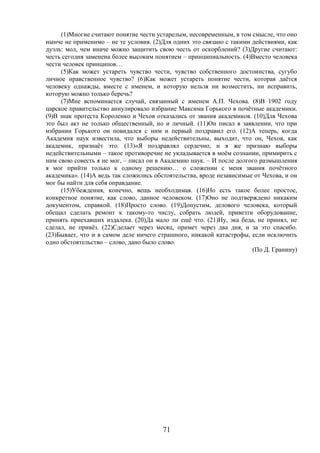 71
(1)Многие считают понятие чести устарелым, несовременным, в том смысле, что оно
нынче не применимо – не те условия. (2)Для одних это связано с такими действиями, как
дуэль: мол, чем иначе можно защитить свою честь от оскорблений? (3)Другие считают:
честь сегодня заменена более высоким понятием – принципиальность. (4)Вместо человека
чести человек принципов…
(5)Как может устареть чувство чести, чувство собственного достоинства, сугубо
личное нравственное чувство? (6)Как может устареть понятие чести, которая даётся
человеку однажды, вместе с именем, и которую нельзя ни возместить, ни исправить,
которую можно только беречь?
(7)Мне вспоминается случай, связанный с именем А.П. Чехова. (8)В 1902 году
царское правительство аннулировало избрание Максима Горького в почётные академики.
(9)В знак протеста Короленко и Чехов отказались от звания академиков. (10)Для Чехова
это был акт не только общественный, но и личный. (11)Он писал в заявлении, что при
избрании Горького он повидался с ним и первый поздравил его. (12)А теперь, когда
Академия наук известила, что выборы недействительны, выходит, что он, Чехов, как
академик, признаёт это. (13)«Я поздравлял сердечно, и я же признаю выборы
недействительными – такое противоречие не укладывается в моём сознании, примирить с
ним свою совесть я не мог, – писал он в Академию наук. – И после долгого размышления
я мог прийти только к одному решению… о сложении с меня звания почётного
академика». (14)А ведь так сложились обстоятельства, вроде независимые от Чехова, и он
мог бы найти для себя оправдание.
(15)Убеждения, конечно, вещь необходимая. (16)Но есть такое более простое,
конкретное понятие, как слово, данное человеком. (17)Оно не подтверждено никаким
документом, справкой. (18)Просто слово. (19)Допустим, делового человека, который
обещал сделать ремонт к такому-то числу, собрать людей, привезти оборудование,
принять приехавших издалека. (20)Да мало ли ещё что. (21)Ну, эка беда, не принял, не
сделал, не привёз. (22)Сделает через месяц, примет через два дня, и за это спасибо.
(23)Бывает, что и в самом деле ничего страшного, никакой катастрофы, если исключить
одно обстоятельство – слово, дано было слово.
(По Д. Гранину)
 
