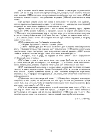72
(1)Он нёс меня на себе восемь километров. (2)Восемь тысяч метров по раскалённой
земле. (3)Я до сих пор помню его горячую спину, пот, который, будто кислота, разъедал
кожу на руках. (4)И белую даль, словно накрахмаленная больничная простыня… (5)Я всё
это помню, помню в деталях, в подробностях, в красках. (6)Но всё равно ничего не могу
понять.
(7)И сегодня, спустя много лет, когда я вспоминаю тот случай, моя мудрость,
потеряв равновесие, беспомощно вязнет в густой трясине … : мне кажется непостижимой
и странной вся наша жизнь, особенно если пытаешься её понять.
(8)Нам тогда было по тринадцать – мне и моему закадычному другу Серёжке
Леонтьеву. (9)Мы пошли рыбачить за тридевять земель на старый, обмелевший пруд.
(10)Мне вдруг приспичило освежиться, и я полез в воду, но не успел сделать и шагу, как
вскрикнул от острой боли в ноге. (11)Ко мне бросился Серёжка, он выволок меня на берег.
(12)Я с ужасом увидел, что из пятки торчит осколок бутылочного горлышка, а на траву
каплет густая кровь.
(13)Восемь километров Серёжка нёс меня на себе.
– (14)Серёнь, брось меня! – шептал я сухими губами.
– (15)Нет! – хрипел друг. (16)Это было как в кино: друг выносит с поля боя раненого
друга. (17)Свистят пули, рвутся снаряды, а ему хоть бы хны. (18)Он готов пожертвовать
своей жизнью, отдать своё сердце, свою душу, готов отдать всё на свете… (19)У меня от
слабости кружилась голова, и вдруг, сам не знаю зачем, я сказал Серёжке:
– (20)Серёнь, если я умру, то передай от меня привет Гальке Коршуновой!
(21)Скажи ей, что я её любил.
(22)Серёжка, сдувая с лица капли пота, рвал свою футболку на лоскуты и от
усталости, кажется, уже не соображал, что я говорю. (23)Он дотащил меня до больницы,
потом, тяжело дыша, сидел на кушетке и смотрел, как врач обрабатывает мою рану.
(24)А на следующий день, когда я, хромая, вышел во двор, все уже знали, что перед
смертью я просил передать привет Гальке Коршуновой. (25)И я сделался посмешищем
всей школы. (26)Моё появление теперь у всех вызывало конвульсии глумливого
хихиканья, и я, от природы жизнерадостный мальчишка, стал замкнутым и застенчивым
до болезненности.
(27)Зачем он рассказал им про мой привет? (28)Может быть, он просто изложил все
подробности того случая, не предполагая, что моя просьба всех так рассмешит? (29)А
может быть, ему хотелось, чтобы его геройство выглядело более внушительным на фоне
моего тщедушного актёрства? (30)Не знаю!
(31)Он нёс меня восемь километров по залитой солнечным зноем дороге. (32)Но я до
сих пор не знаю, спас он меня или предал. (33)Шрам на ноге почти полностью
зарубцевался, а вот сердце моё до сих пор кровоточит. (34)И когда мне говорят: «Вам
такой-то передал привет», я цепенею от ужаса и по моей спине пробегают мурашки.
(По М. Худякову)
 