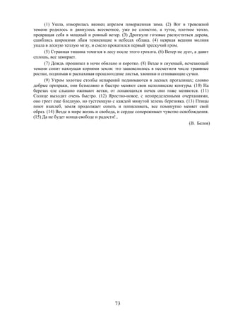 73
(1) Ушла, изморилась вконец апрелем поверженная зима. (2) Вот в тревожной
темени родилось и двинулось всесветное, уже не слоистое, а тугое, плотное тепло,
превращая себя в мощный и ровный ветер. (3) Дрогнули готовые распуститься дерева,
сшиблись широкими лбам темнеющие в небесах облака. (4) неяркая вешняя молния
упала в лесную теплую мглу, и смело прокатился первый трескучий гром.
(5) Странная тишина томится в лесу после этого грохота. (6) Ветер не дует, а давит
сплошь, все замирает.
(7) Дождь прошипел в ночи обильно и коротко. (8) Везде в снующей, исчезающей
темени сопит пахнущая корнями земля: это зашевелились в несметном числе травяные
ростки, поднимая и распахивая прошлогодние листья, хвоинки и сгнивающие сучки.
(9) Утром золотые столбы испарений поднимаются в лесных прогалинах; словно
добрые призраки, они безмолвно и быстро меняют свои исполинские контуры. (10) На
березах еле слышно оживают ветки, от лопающихся почек они тоже меняются. (11)
Солнце выходит очень быстро. (12) Яростно-новое, с неопределенными очертаниями,
оно греет еще бледную, но густеющую с каждой минутой зелень березняка. (13) Птицы
поют взахлеб, земля продолжает сопеть и попискивать, все поминутно меняет свой
образ. (14) Везде в мире жизнь и свобода, и сердце сопереживает чувство освобождения.
(15) Да не будет конца свободе и радости!..
(В. Белов)
 