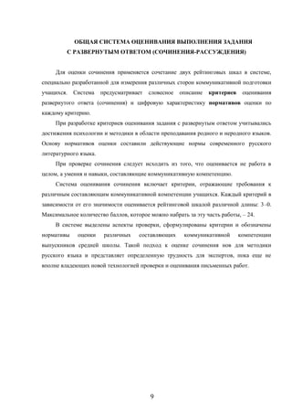 9
ОБЩАЯ СИСТЕМА ОЦЕНИВАНИЯ ВЫПОЛНЕНИЯ ЗАДАНИЯ
С РАЗВЕРНУТЫМ ОТВЕТОМ (СОЧИНЕНИЯ-РАССУЖДЕНИЯ)
Для оценки сочинения применяется сочетание двух рейтинговых шкал в системе,
специально разработанной для измерения различных сторон коммуникативной подготовки
учащихся. Система предусматривает словесное описание критериев оценивания
развернутого ответа (сочинения) и цифровую характеристику нормативов оценки по
каждому критерию.
При разработке критериев оценивания задания с развернутым ответом учитывались
достижения психологии и методики в области преподавания родного и неродного языков.
Основу нормативов оценки составили действующие нормы современного русского
литературного языка.
При проверке сочинения следует исходить из того, что оценивается не работа в
целом, а умения и навыки, составляющие коммуникативную компетенцию.
Система оценивания сочинения включает критерии, отражающие требования к
различным составляющим коммуникативной компетенции учащихся. Каждый критерий в
зависимости от его значимости оценивается рейтинговой шкалой различной длины: 3–0.
Максимальное количество баллов, которое можно набрать за эту часть работы, – 24.
В системе выделены аспекты проверки, сформулированы критерии и обозначены
нормативы оценки различных составляющих коммуникативной компетенции
выпускников средней школы. Такой подход к оценке сочинения нов для методики
русского языка и представляет определенную трудность для экспертов, пока еще не
вполне владеющих новой технологией проверки и оценивания письменных работ.
 