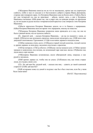 74
(1)Катерина Ивановна никогда ни на что не жаловалась, кроме как на старческую
слабость. (2)Но я знал от соседки и от бестолкового доброго старика Ивана Дмитриева,
сторожа при пожарном сарае, что Катерина Ивановна одна на белом свете. (3)Дочь Настя
вот уже четвертый год как не приезжает – забыла, значит, мать, а дни у Катерины
Ивановны считанные. (4)Не ровен час, так и умрет она, не повидав дочери, не приласкав
ее, не погладив ее русые волосы «очаровательной красоты» (так говорила о них Катерина
Ивановна).
(5)Настя присылала Катерине Ивановне деньги, но и то бывало с перерывами.
(6)Как Катерина Ивановна жила во время этих перерывов, никому не известно.
(7)Однажды Катерина Ивановна попросила меня проводить ее в сад, где она не
была с ранней весны, все не пускала слабость.
(8)– Дорогой мой, – сказала Катерина Ивановна, – уж вы не взыщите с меня, со
старой. (9)Хочется мне вспомнить прошлое, напоследок посмотреть сад. (10)В нем я еще
девушкой зачитывалась Тургеневым. (11)Да и кое-какие деревья я посадила сама.
(12)Она одевалась очень долго. (13)Надела старый теплый салопчик, теплый платок
и, крепко держась за мою руку, медленно спустилась с крылечка.
(14)Уже вечерело. (15)Сад облетел. (16)Палые листья мешали идти. (17)Они громко
трещали и шевелились под ногами, на зеленеющей заре зажглась звезда. (18)Далеко над
лесом висел серп месяца.
(19)Катерина Ивановна остановилась около обветренной липы, оперлась о нее
рукой и заплакала.
(20)Я крепко держал ее, чтобы она не упала. (21)Плакала она, как очень старые
люди, не стыдясь своих слез.
(22)– Не дай вам бог, родной мой, – сказала она мне, – дожить до такой одинокой
старости! (23)Не дай вам бог!
(24)Я осторожно повел ее домой и подумал: как бы я был счастлив, если бы у меня
была такая мама!
(По К.Г. Паустовскому)
 