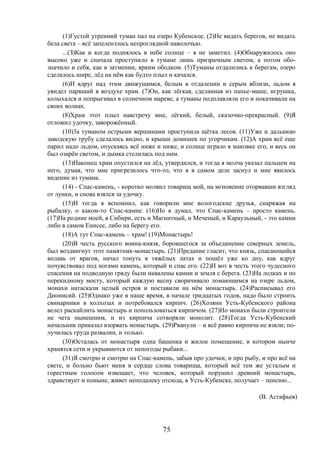 75
(1)Густой утренний туман пал на озеро Кубенское. (2)Не видать берегов, не видать
бела света – всё запелензлось непроглядной наволочью.
...(З)Как и когда поднялось в небе солнце – я не заметил. (4)Обнаружилось оно
высоко уже и сначала проступило в тумане лишь призрачным светом, а потом обо-
значило и себя, как в затмении, ярким ободком. (5)Туманы отдалились к берегам, озеро
сделалось шире, лёд на нём как будто плыл и качался.
(6)И вдруг над этим движущимся, белым в отдалении и серым вблизи, льдом я
увидел парящий в воздухе храм. (7)Он, как лёгкая, сделанная из папье-маше, игрушка,
колыхался и попрыгивал в солнечном мареве, а туманы подплавляли его и покачивали на
своих волнах.
(8)Храм этот плыл навстречу мне, лёгкий, белый, сказочно-прекрасный. (9)Я
отложил удочку, заворожённый.
(10)3а туманом острыми вершинами проступила щётка лесов. (11)Уже и дальнюю
заводскую трубу сделалось видно, и крыши домишек по угорчикам. (12)А храм всё еще
парил надо льдом, опускаясь всё ниже и ниже, и солнце играло в маковке его, и весь он
был озарён светом, и дымка стелилась под ним.
(13)Наконец храм опустился на лёд, утвердился, и тогда я молча указал пальцем на
него, думая, что мне пригрезилось что-то, что я в самом деле заснул и мне явилось
видение из тумана.
(14) - Спас-камень, - коротко молвил товарищ мой, на мгновение оторвавши взгляд
от лунки, и снова взялся за удочку.
(15)И тогда я вспомнил, как говорили мне вологодские друзья, снаряжая на
рыбалку, о каком-то Спас-камне. (16)Но я думал, что Спас-камень – просто камень.
(17)На родине моей, в Сибири, есть и Магнитный, и Меченый, и Караульный, - это камни
либо в самом Енисее, либо на берегу его.
(18)А тут Спас-камень – храм! (19)Монастырь!
(20)В честь русского воина-князя, боровшегося за объединение северных земель,
был воздвигнут этот памятник-монастырь. (21)Предание гласит, что князь, спасающийся
вплавь от врагов, начал тонуть в тяжёлых латах и пошёл уже ко дну, как вдруг
почувствовал под ногами камень, который и спас его. (22)И вот в честь этого чудесного
спасения на подводную гряду были навалены камни и земля с берега. (23)На лодках и по
перекидному мосту, который каждую весну сворачивало ломающимся на озере льдом,
монахи натаскали целый остров и поставили на нём монастырь. (24)Расписывал его
Дионисий. (25)Однако уже в наше время, в начале тридцатых годов, надо было строить
свинарники в колхозах и потребовался кирпич. (26)Хозяин Усть-Кубенского района
велел раскайлить монастырь и попользоваться кирпичом. (27)Но монахи были строители
не чета нынешним, и из кирпича сотворяли монолит. (28)Тогда Усть-Кубенский
начальник приказал взорвать монастырь. (29)Рванули – и всё равно кирпича не взяли; по-
лучилась груда развалин, и только.
(30)Осталась от монастыря одна башенка и жилое помещение, в котором нынче
хранятся сети и укрываются от непогоды рыбаки...
(31)Я смотрю и смотрю на Спас-камень, забыв про удочки, и про рыбу, и про всё на
свете, и больно бьют меня в сердце слова товарища, который всё тем же усталым и
горестным голосом извещает, что человек, который порушил древний монастырь,
здравствует и поныне, живет неподалеку отсюда, в Усть-Кубенске, получает – пенсию...
(В. Астафьев)
 
