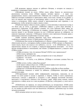76
(1)В редакцию пришло письмо от рабочего Нечаева, в котором он поведал о
конфликте с инженером Зубаткиным.
(2)Конфликт возник на охоте. (3)Они гнали зайца, бежали по окончательно
раскисшему осеннему полю. (4)Заяц широко, активно прыгал – и вдруг сел,
развернувшись лицом к преследователям. (5)Нечаев так и написал: лицом, не мордой.
(6)Когда охотники подбежали и приподняли зайца, стало ясно, почему он не убежал: у
него на каждой лапе налипло по килограмму грязи, и он не мог скакать. (7)Заяц это
понял и остановился. (8)Но сидеть спиной к преследователям ещё страшнее, и он
развернулся, чтобы «встретить смерть лицом к лицу».
(9)Зубаткин вернул зайца на землю, сдёрнул с плеча винтовку и нацелился в упор, и
это была уже не охота, а расстрел. (10)Нечаев сдёрнул с плеча свою винтовку и
нацелился в Зубаткина. (11)И добавил словами, что, если Зубаткин убьёт зайца, он,
Нечаев, убьёт Зубаткина. (12)Зубаткин не поверил, однако рисковать не стал. (13)Он
опустил ружьё и дал Нечаеву кулаком по уху. (14)Нечаев драться не собирался, но
агрессия порождает агрессию. (15)Посреди осеннего поля произошла большая драка с
нанесением словесных оскорблений и телесных травм.
(16)По заданию редакции Веронике надо было побеседовать с участниками
конфликта и написать статью. (17)Она начала с Зубаткина.
(18)Зубаткин был похож на Кирибеевича из «Песни о купце Калашникове» – та же
обаятельная наглость, лучезарная улыбка хозяина жизни. (19)Он смотрел на Веронику с
таким видом, будто она сидела в его кабинете, а не он – в её. (20)Зубаткин знал, что
юридические законы на его стороне, а морально-нравственные категории – это что-то
весьма неопределённое и неосязаемое, как облако. (21)Нравственность у каждого своя.
(22)Как почерк.
– (23)Вы согласны с тем, что написал Нечаев? (24)Это так и происходило?
– (25)Согласен, примерно так.
– (26)Значит, Вы хотели убить зайца, который не мог от вас убежать?
– (27)Охота – это охота.
– (28)Охота – это охота, а не убийство. (29)Зверь и охотники должны быть на
равных.
– (30)Вы хотите, чтобы у зайца было ружьё?
– (31)У вашего зайца не было ног. (32)Вы не имели права в него целиться.
– (33)Я не понимаю: что Вы от меня хотите?
– (34)Честно? (35)Чтобы Вы были другим. (36)Или чтобы Вас не было вообще.
(37)Зубаткин поднялся и пошёл из кабинета. (38)Вероника некоторое время
смотрела на дверь.
(39)Современный человек набит информацией, нагрузками, стрессами, но он
вешает на плечо ружьё и уходит к деревьям, к тишине, чтобы от всего отрешиться,
очиститься, слиться с природой и услышать в себе древний охотничий инстинкт,
выследить и подстрелить опасного или большого зверя. (40)В конце концов, можно
подстрелить и зайца, когда ты с ним на равных. (41)Когда у тебя ружьё, а у него ноги и
лес.
(42)Зубаткина ни природа, ни самоуглублённость не интересовали. (43)Но разве
Зубаткин одинок в своём циничном потребительстве? (44)Сегодня имеет значение только
то, что можно на себя надеть или чем насытиться. (45)Значит, зубаткины идут по земле
целыми колоннами.
(46)А нечаевы ничего не могут сделать...
(По В.С. Токаревой)
 