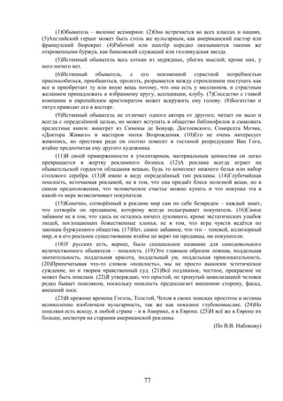 77
(1)Обыватель – явление всемирное. (2)Оно встречается во всех классах и нациях.
(3)Английский герцог может быть столь же вульгарным, как американский пастор или
французский бюрократ. (4)Рабочий или шахтёр нередко оказываются такими же
откровенными буржуа, как банковский служащий или голливудская звезда.
(5)Истинный обыватель весь соткан из заурядных, убогих мыслей; кроме них, у
него ничего нет.
(6)Истинный обыватель, с его неизменной страстной потребностью
приспособиться, приобщиться, пролезть, разрывается между стремлением поступать как
все и приобретает ту или иную вещь потому, что она есть у миллионов, и страстным
желанием принадлежать к избранному кругу, ассоциации, клубу. (7)Соседство с главой
компании и европейским аристократом может вскружить ему голову. (8)Богатство и
титул приводят его в восторг.
(9)Истинный обыватель не отличает одного автора от другого; читает он мало и
всегда с определённой целью, но может вступить в общество библиофилов и смаковать
прелестные книги: винегрет из Симоны де Бовуар, Достоевского, Сомерсета Моэма,
«Доктора Живаго» и мастеров эпохи Возрождения. (10)Его не очень интересует
живопись, но престижа ради он охотно повесит в гостиной репродукции Ван Гога,
втайне предпочитая ему другого художника.
(11)В своей приверженности к утилитарным, материальным ценностям он легко
превращается в жертву рекламного бизнеса. (12)А реклама всегда играет на
обывательской гордости обладания вещью, будь то комплект нижнего белья или набор
столового серебра. (13)Я имею в виду определённый тип рекламы. (14)Глубочайшая
пошлость, источаемая рекламой, не в том, что она придаёт блеск полезной вещи, но в
самом предположении, что человеческое счастье можно купить и что покупка эта в
какой-то мере возвеличивает покупателя.
(15)Конечно, сотворённый в рекламе мир сам по себе безвреден – каждый знает,
что сотворён он продавцом, которому всегда подыгрывает покупатель. (16)Самое
забавное не в том, что здесь не осталось ничего духовного, кроме экстатических улыбок
людей, поглощающих божественные хлопья, не в том, что игра чувств ведётся по
законам буржуазного общества. (17)Нет, самое забавное, что это – теневой, иллюзорный
мир, и в его реальное существование втайне не верят ни продавцы, ни покупатели.
(18)У русских есть, вернее, было специальное название для самодовольного
величественного обывателя – пошлость. (19)Это главным образом ложная, поддельная
значительность, поддельная красота, поддельный ум, поддельная привлекательность.
(20)Припечатывая что-то словом «пошлость», мы не просто выносим эстетическое
суждение, но и творим нравственный суд. (21)Всё подлинное, честное, прекрасное не
может быть пошлым. (22)Я утверждаю, что простой, не тронутый цивилизацией человек
редко бывает пошляком, поскольку пошлость предполагает внешнюю сторону, фасад,
внешний лоск.
(23)В прежние времена Гоголь, Толстой, Чехов в своих поисках простоты и истины
великолепно изобличали вульгарность, так же как показное глубокомыслие. (24)Но
пошляки есть всюду, в любой стране – и в Америке, и в Европе. (25)И всё же в Европе их
больше, несмотря на старания американской рекламы.
(По В.В. Набокову)
 