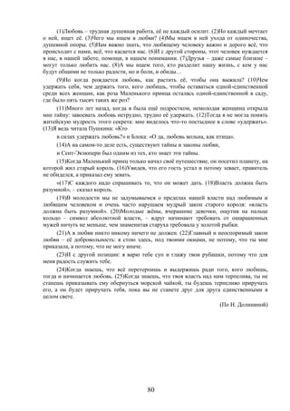 80
(1)Любовь – трудная душевная работа, её не каждый осилит. (2)Но каждый мечтает
о ней, ищет её. (3)Чего мы ищем в любви? (4)Мы ищем в ней ухода от одиночества,
душевной опоры. (5)Нам важно знать, что любящему человеку важно и дорого всё, что
происходит с нами, всё, что касается нас. (6)И с другой стороны, этот человек нуждается
в нас, в нашей заботе, помощи, в нашем понимании. (7)Друзья – даже самые близкие –
могут только любить нас. (8)А мы ищем того, кто разделит нашу жизнь, с кем у нас
будут общими не только радости, но и боли, и обиды…
(9)Но когда рождается любовь, как растить её, чтобы она выжила? (10)Чем
удержать себя, чем держать того, кого любишь, чтобы оставаться одной-единственной
среди всех женщин, как роза Маленького принца осталась одной-единственной в саду,
где было пять тысяч таких же роз?
(11)Много лет назад, когда я была ещё подростком, немолодая женщина открыла
мне тайну: завоевать любовь нетрудно, трудно её удержать. (12)Тогда я не могла понять
житейскую мудрость этого секрета: мне виделось что-то постыдное в слове «удержать».
(13)Я ведь читала Пушкина: «Кто
в силах удержать любовь?» и Блока: «О да, любовь вольна, как птица».
(14)А на самом-то деле есть, существуют тайны и законы любви,
и Сент-Экзюпери был одним из тех, кто знает эти тайны.
(15)Когда Маленький принц только начал своё путешествие, он посетил планету, на
которой жил старый король. (16)Увидев, что его гость устал и потому зевает, правитель
не обиделся, а приказал ему зевать.
«(17)С каждого надо спрашивать то, что он может дать. (18)Власть должна быть
разумной», – сказал король.
(19)В молодости мы не задумываемся о пределах нашей власти над любимым и
любящим человеком и очень часто нарушаем мудрый закон старого короля: «власть
должна быть разумной». (20)Молодые жёны, вчерашние девочки, ощутив на пальце
кольцо – символ абсолютной власти, – вдруг начинают требовать от ошарашенных
мужей ничуть не меньше, чем знаменитая старуха требовала у золотой рыбки.
(21)А в любви никто никому ничего не должен. (22)Главный и неоспоримый закон
любви – её добровольность: я стою здесь, под твоими окнами, не потому, что ты мне
приказала, а потому, что не могу иначе.
(23)И с другой позиции: я варю тебе суп и глажу твои рубашки, потому что для
меня радость служить тебе.
(24)Когда знаешь, что всё перетерпишь и выдержишь ради того, кого любишь,
тогда и начинается любовь. (25)Когда знаешь, что твоя власть над ним терпелива, ты не
станешь приказывать ему обернуться морской чайкой, ты будешь терпеливо приручать
его, а он будет приручать тебя, пока вы не станете друг для друга единственными в
целом свете.
(По Н. Долининой)
 