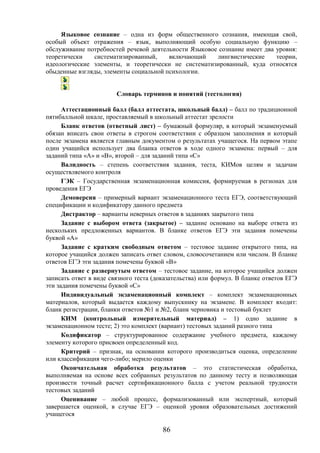 86
Языковое сознание – одна из форм общественного сознания, имеющая свой,
особый объект отражения – язык, выполняющий особую социальную функцию –
обслуживание потребностей речевой деятельности Языковое сознание имеет два уровня:
теоретически систематизированный, включающий лингвистические теории,
идеологические элементы, и теоретически не систематизированный, куда относятся
обыденные взгляды, элементы социальной психологии.
Словарь терминов и понятий (тестология)
Аттестационный балл (балл аттестата, школьный балл) – балл по традиционной
пятибалльной шкале, проставляемый в школьный аттестат зрелости
Бланк ответов (ответный лист) – бумажный формуляр, в который экзаменуемый
обязан вписать свои ответы в строгом соответствии с образцом заполнения и который
после экзамена является главным документом о результатах учащегося. На первом этапе
один учащийся использует два бланка ответов в ходе одного экзамена: первый – для
заданий типа «А» и «В», второй – для заданий типа «С»
Валидность – степень соответствия задания, теста, КИМов целям и задачам
осуществляемого контроля
ГЭК – Государственная экзаменационная комиссия, формируемая в регионах для
проведения ЕГЭ
Демоверсия – примерный вариант экзаменационного теста ЕГЭ, соответствующий
спецификации и кодификатору данного предмета
Дистрактор – варианты неверных ответов в заданиях закрытого типа
Задание с выбором ответа (закрытое) – задание основано на выборе ответа из
нескольких предложенных вариантов. В бланке ответов ЕГЭ эти задания помечены
буквой «A»
Задание с кратким свободным ответом – тестовое задание открытого типа, на
которое учащийся должен записать ответ словом, словосочетанием или числом. В бланке
ответов ЕГЭ эти задания помечены буквой «В»
Задание с развернутым ответом – тестовое задание, на которое учащийся должен
записать ответ в виде связного теста (доказательства) или формул. В бланке ответов ЕГЭ
эти задания помечены буквой «С»
Индивидуальный экзаменационный комплект – комплект экзаменационных
материалов, который выдается каждому выпускнику на экзамене. В комплект входит:
бланк регистрации, бланки ответов №1 и №2, бланк черновика и тестовый буклет
КИМ (контрольный измерительный материал) – 1) одно задание в
экзаменационном тесте; 2) это комплект (вариант) тестовых заданий разного типа
Кодификатор – структурированное содержание учебного предмета, каждому
элементу которого присвоен определенный код.
Критерий – признак, на основании которого производиться оценка, определение
или классификация чего-либо; мерило оценки
Окончательная обработка результатов – это статистическая обработка,
выполняемая на основе всех собранных результатов по данному тесту и позволяющая
произвести точный расчет сертификационного балла с учетом реальной трудности
тестовых заданий
Оценивание – любой процесс, формализованный или экспертный, который
завершается оценкой, в случае ЕГЭ – оценкой уровня образовательных достижений
учащегося
 
