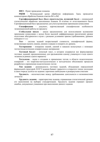 87
ППЭ – Пункт проведения экзамена
РЦОИ – Региональный центр обработки информации. Здесь проводится
компьютерная обработка бланков ответов №1 и №2
Сертификационный балл (балл свидетельства, вузовский балл) – специальной
статистической обработки заполненных бланков. В отличие от аттестационного балла
Сертификационный балл предназначен для учета вузовскими приемными комиссиями
Спецификация – документ, перечисляющий специфические особенности
экзаменационной работы по предмету
Стобалльная шкала – шкала предназначена для использования вузовскими
приемными комиссиями с целью более высокой дифференциации (различения) уровня
подготовки абитуриентов в вузах с разными условиями приема (требованиями, уровнем
конкурса и т.п.)
Тест – система заданий возрастающей сложности, специфической формы,
позволяющая оценить знания, умения и навыки и измерить их уровень
Тестирование – измерение знаний, умений и навыков испытуемых с помощью
тестов (педагогических измерительных материалов)
Тестовый буклет – печатный текст, в котором содержатся все формулировки
тестовых заданий, предназначенных для предъявления одному учащемуся в ходе одного
экзамена (в рамках одного варианта)
Тестология – наука о создании и применении тестов; в области педагогических
измерений – это теоретико-методологическое и методическое обоснование процессов
разработки и применения педагогических тестов
Тип задания – разновидность тестовых заданий, обладающих определенной
формальной структурой. В ЕГЭ задания бывают закрытого и открытого типов; последние
в свою очередь делятся на задания с краткими свободными и развернутыми ответами
Трудность – несоответствие между требованиями деятельности и возможностями
личности
Трудность задания – характеристика задания, отражающая статистический уровень
его выполнения на выборке стандартизации. Трудность задания отражает процент
ошибок, допущенных учащимися при выполнении данного задания
 