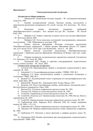 88
Приложение 5
Список рекомендуемой литературы
Литература по общим вопросам
1. Аванесов В.С. Композиция тестовых заданий. – М.: Ассоциация инженеров-
педагогов, 1996.
2. Единый государственный экзамен. Научные основы, методология и
практическая организация эксперимента: Сб. статей / под ред. В.А. Болотова. – М.: Логос,
2002.
3. Концепция оценки достижения учащимися требований
общеобразовательного стандарта. / Кол. авторов под рук. В.С. Леднева/. – М.: Изд-во
РАО, 1993.
4. Майоров А.Н. Теория и практика создания тестов для системы образования.
– М.: Интеллект-Центр, 2002.
5. Майоров А.Н. Тесты школьных достижений: конструирование, проведение,
использование. – СПб.: Образование и культура, 1996.
6. Оценка качества образования. Итоговая аттестация выпускников
общеобразовательных учреждений. // Общее среднее образование России: Сб. нормат.
док. в 4-х частях/ [Сост.: Н.Н. Гара, А.М. Водянский] – часть 4. – М., 2001.
7. Оценка качества подготовки выпускников общеобразовательных
учреждений. // Проблемы качества образования: Материалы XI Всерос. науч.-мет. конф.:
[В 4-х кн.]
8. Сборник материалов для региональных предметных комиссий. Составители
Г.С. Ковалева, А.О. Татур. М., 2004.
9. Челышкова М.Б. Теория и практика конструирования педагогических
тестов: учебное пособие. – М.: Логос, 2002.
Специальная литература по предмету
1. Алгазина Н.Н. Предупреждение ошибок в построении словосочетаний и пред-
ложений. М., 1962.
2. Анисимов Г.А. О классификации речевых ошибок // РЯНШ. 1989. № 3.
3. Арефьева С.А. Виды синтаксических ошибок в ученических изложениях и
сочинениях // РЯШ. 1998. № 3.
4. Балакай А.Г. Русский речевой этикет и принципы его лексикографического опи-
сания. АДД. Орел, 2002.
5. Берков В.Ф., Яскевич Я.С., Павлюкевич В.И. Логика. Минск, 1997.
6. Бутакова Л.О. Опыт классификации ошибок, свойственных письменной речи //
Вестник Омского университета. Омск, 1998.
7. Валгина Н.С. Синтаксис современного русского языка. М., 1991.
8. Гвоздев А.Н. Очерки по стилистике русского языка. М., 1965.
9. Голуб И.Б. Упражнения по стилистике русского языка. М., 1997.
10. Голуб И.Б., Розенталь Д.Э. Занимательная стилистика. М., 1988; Они же. Книга о
хорошей речи. М., 1997.
11. Голуб И.Б. Грамматическая стилистика современного русского языка. М, 1987.
12. Горбаневский М.В., Караулов Ю.Н., Шаклеин В.М. Не говори шершавым
языком. М, 1999. с. 171-174.
13. Горбачевич К.С. Нормы современного русского литературного языка. М., 1989.
14. Граудина Л.К. Вопросы нормализации русского языка. Грамматика и варианты.
М., 1980.
15. Гребенкина Р.Т. Изучение в школе фонетики и графики русского языка. М.,
1984.
16. Грушевская М.И. Ошибки школьников при конструировании словосочетаний и
предложений // РЯШ. 1989.
 