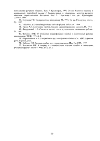 90
ные аспекты речевого общения. Вып. 7. Красноярск, 1998; Он же. Языковое насилие в
современной российской прессе // Теоретические и прикладные аспекты речевого
общения: Научно-методич. бюллетень. Вып. 2. / Красноярск, гос. ун-т. Красноярск-
Ачинск, 1997.
46. Солганик Г.Я. Синтаксическая стилистика. М., 1991; Он же. Стилистика текста.
М., 1997.
47. Текучев А.В. Методика русского языка в средней школе. М., 1980.
48. Уемов А.И. Логические ошибки. Как они мешают правильно мыслить. М., 1958.
49. Фигуровский И.А. Синтаксис целого текста и ученические письменные работы.
М., 1961.
50. Фоменко Ю.В. О принципах классификации ошибок в письменных работах
школьников // РЯШ. 1973. № 1.
51. Формановская А.И. Употребление русского речевого этикета. М., 1982; Хорошая
речь. Саратов, 2001.
52. Цейтлин С.Н. Речевые ошибки и их предупреждение. Изд. 2-е. СПб., 1997.
53. Черемисин П.Г. К вопросу о классификации речевых ошибок в сочинениях
учащихся средней школы // РЯШ. 1973. № 2.
 