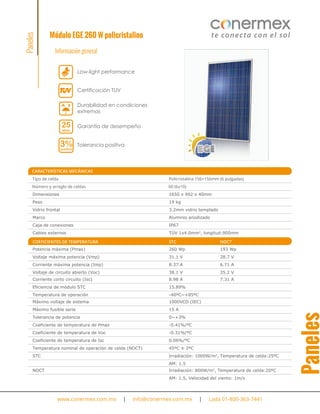 Módulo EGE 260 W policristalino
Información general
www.conermex.com.mx | info@conermex.com.mx | Lada 01-800-363-7441
CARACTERÍSTICAS MECÁNICAS
Tipo de celda Policristalina 156×156mm (6 pulgadas)
Número y arreglo de celdas 60 (6x10)
Dimensiones 1650 x 992 x 40mm
Peso 19 kg
Vidrio frontal 3.2mm vidrio templado
Marco Aluminio anodizado
Caja de conexiones IP67
Cables externos TÜV 1x4.0mm2
, longitud:900mm
Potencia máxima (Pmax) 260 Wp 193 Wp
COEFICIENTES DE TEMPERATURA STC NOCT
Voltaje máxima potencia (Vmp) 31.1 V 28.7 V
Corriente máxima potencia (Imp) 8.37 A 6.71 A
Voltaje de circuito abierto (Voc) 38.1 V 35.2 V
Corriente corto circuito (Isc) 8.98 A 7.31 A
Eficiencia de módulo STC 15.89%
Temperatura de operación -40ºC~+85ºC
Máximo voltaje de sistema 1000VCD (IEC)
Máximo fusible serie 15 A
Tolerancia de potencia 0~+3%
Coeficiente de temperatura de Pmax -0.41%/ºC
Coeficiente de temperatura de Voc -0.31%/ºC
Coeficiente de temperatura de Isc 0.06%/ºC
Temperatura nominal de operación de celda (NOCT) 45ºC ± 2ºC
STC Irradiación: 1000W/m2
, Temperatura de celda:25ºC
AM: 1.5
NOCT Irradiación: 800W/m2
, Temperatura de celda:20ºC
AM: 1.5, Velocidad del viento: 1m/s
Paneles
Paneles
Durabilidad en condiciones
extremas
Garantía de desempeño25
años
Tolerancia positiva3%positivo
Low-light performance
Certificación TUV
 