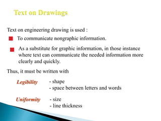 Text on engineering drawing is used :
To communicate nongraphic information.
As a substitute for graphic information, in those instance
where text can communicate the needed information more
clearly and quickly.
Uniformity - size
- line thickness
Legibility - shape
- space between letters and words
Thus, it must be written with
 