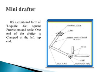 It’s a combined form of
T-square ,Set square
Protractors and scale. One
end of the drafter is
Clamped at the left top
end.
 