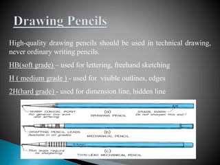 High-quality drawing pencils should be used in technical drawing,
never ordinary writing pencils.
HB(soft grade) – used for lettering, freehand sketching
H ( medium grade ) - used for visible outlines, edges
2H(hard grade) - used for dimension line, hidden line
 