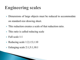  Dimensions of large objects must be reduced to accommodate
on standard size drawing sheet.
 This reduction creates a scale of that reduction ratio.
 This ratio is called reducing scale
 Full scale 1:1
 Reducing scale 1:2,1:5,1:10
 Enlarging scale 2:1,5:1,10:1
 