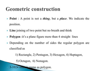  Point : A point is not a thing, but a place. We indicate the
position.
 Line joining of two point but no breath and think
 Polygon :it’s a plane figure more than 4 straight lines
 Depending on the number of sides the regular polygon are
classified as
1) Rectangle, 2) Pentagon, 3) Hexagon, 4) Heptagon,
5) Octagon, 6) Nonagon.
 3-1024 sides is name as polygon.
 