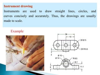 Instrument drawing
Instruments are used to draw straight lines, circles, and
curves concisely and accurately. Thus, the drawings are usually
made to scale.
Example
 