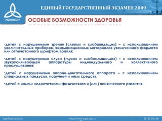 •детей с нарушениями зрения (слепых и слабовидящих) – с использованием
увеличительных приборов, экзаменационных материалов увеличенного формата
или отпечатанного шрифтом Брайля;
•детей с нарушениями слуха (глухих и слабослышащих) – с использованием
звукоусиливающей аппаратуры индивидуального и коллективного
прослушивания;
•детей с нарушениями опорно-двигательного аппарата – с использованием
специальных пандусов, поручней и иных средств;
•детей с иными недостатками физического и (или) психического развития.
ege@spb.edu.ru http://www.ege.spb.ru (812) 576-34-
 