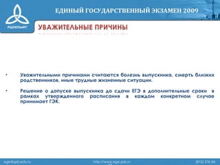 • Уважительными причинами считаются болезнь выпускника, смерть близких
родственников, иные трудные жизненные ситуации.
• Решение о допуске выпускника до сдачи ЕГЭ в дополнительные сроки в
рамках утвержденного расписания в каждом конкретном случае
принимает ГЭК.
ege@spb.edu.ru http://www.ege.spb.ru (812) 576-34-
 