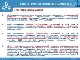 1. «Об утверждении положения о формах и порядке проведения государственной
(итоговой) аттестации обучающихся, освоивших основные
общеобразовательные программы среднего (полного) общего образования»
(приказ Министерства от 28 ноября 2008 года №362)
2. «Об утверждении перечня вступительных испытаний в 2009 году в
образовательные учреждения высшего профессионального образования,
имеющие государственную аккредитацию» (приказ Министерства от 28 ноября
2008 года №365)
3. «Об утверждении перечня вступительных испытаний в 2009 году в
образовательные учреждения среднего и высшего профессионального
образования, имеющие государственную аккредитацию, по специальностям
среднего профессионального образования» (приказ Минобрнауки России от 22
сентября 2008 г. № 265 зарегистрирован Минюстом России
3 октября 2008 г., регистрационный № 12397)
4. «Об утверждении перечня специальностей среднего профессионального
образования, по которым при приеме в государственные и муниципальные
образовательные учреждения среднего и высшего профессионального
образования в 2009 году могут проводиться дополнительные испытания
творческой и (или) профессиональной направленности» (приказ Минобрнауки
России от 22 сентября 2008 г. № 264 и зарегистрирован Минюстом России 3
октября 2008 г., регистрационный № 12398)
ege@spb.edu.ru http://www.ege.spb.ru (812) 576-34-
 