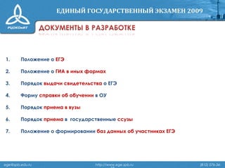 1. Положение о ЕГЭ
2. Положение о ГИА в иных формах
3. Порядок выдачи свидетельства о ЕГЭ
4. Форму справки об обучении в ОУ
5. Порядок приема в вузы
6. Порядок приема в государственные ссузы
7. Положение о формировании баз данных об участниках ЕГЭ
ege@spb.edu.ru http://www.ege.spb.ru (812) 576-34-
 