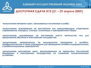 •выпускников вечерних школ, призываемых на военную службу;
•выпускников, выезжающих на российские или международные спортивные
соревнования, конкурсы, смотры, олимпиады и тренировочные сборы;
•выпускников, выезжающих на постоянное место жительства или для
продолжения обучения в иностранное государство;
•выпускников, направляемых по медицинским показаниям в лечебно-
профилактические и иные учреждения для проведения лечебно-оздоровительных
и реабилитационных мероприятий;
•выпускников российских школ, расположенных за пределами Российской
Федерации, в иностранных государствах со сложными климатическими
условиями.
ege@spb.edu.ru http://www.ege.spb.ru (812) 576-34-
 