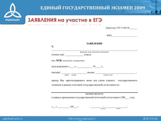 ege@spb.edu.ru http://www.ege.spb.ru (812) 576-34-
Директору ГОУ СОШ №_______
ФИО_______________________
ЗАЯВЛЕНИЕ
Я,
__________________________________________________________________,
фамилия, имя, отчество полностью
ученик (ца) ______________ класса
пол М/Ж (ненужное зачеркнуть)
дата рождения «____» ____________ 19____ г.,
паспорт: _______ ____________ выдан: _______________________________ ,
серия номер когда и кем
прошу Вас зарегистрировать меня для сдачи единого государственного
экзамена в рамках итоговой (государственной) аттестации по:
(название предметов)
в период проведения государственной (итоговой) аттестации в 200___ году.
«___» ___________ 200___ г. ___________ /_____________________/
подпись Ф.И.О.
 