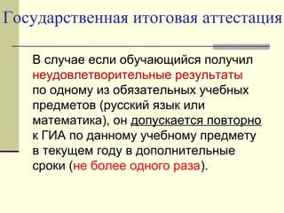 Государственная итоговая аттестация
В случае если обучающийся получил
неудовлетворительные результаты
по одному из обязательных учебных
предметов (русский язык или
математика), он допускается повторно
к ГИА по данному учебному предмету
в текущем году в дополнительные
сроки (не более одного раза).
 