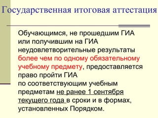 Государственная итоговая аттестация
Обучающимся, не прошедшим ГИА
или получившим на ГИА
неудовлетворительные результаты
более чем по одному обязательному
учебному предмету, предоставляется
право пройти ГИА
по соответствующим учебным
предметам не ранее 1 сентября
текущего года в сроки и в формах,
установленных Порядком.
 