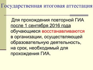 Государственная итоговая аттестация
Для прохождения повторной ГИА
после 1 сентября 2016 года
обучающиеся восстанавливаются
в организации, осуществляющей
образовательную деятельность,
на срок, необходимый для
прохождения ГИА.
 