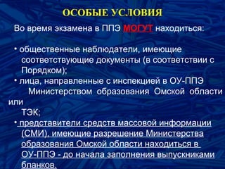 Во время экзамена в ППЭ МОГУТ находиться:
• общественные наблюдатели, имеющие
соответствующие документы (в соответствии с
Порядком);
• лица, направленные с инспекцией в ОУ-ППЭ
Министерством образования Омской области
или
ТЭК;
• представители средств массовой информации
(СМИ), имеющие разрешение Министерства
образования Омской области находиться в
ОУ-ППЭ - до начала заполнения выпускниками
бланков.
ОСОБЫЕ УСЛОВИЯ
 