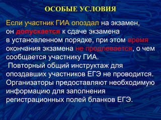 Если участник ГИА опоздал на экзамен,
он допускается к сдаче экзамена
в установленном порядке, при этом время
окончания экзамена не продлевается, о чем
сообщается участнику ГИА.
Повторный общий инструктаж для
опоздавших участников ЕГЭ не проводится.
Организаторы предоставляют необходимую
информацию для заполнения
регистрационных полей бланков ЕГЭ.
ОСОБЫЕ УСЛОВИЯ
 