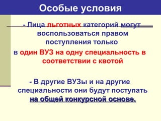 Особые условия
- Лица льготных категорий могут
воспользоваться правом
поступления только
в один ВУЗ на одну специальность в
соответствии с квотой
- В другие ВУЗы и на другие
специальности они будут поступать
на общей конкурсной основе.на общей конкурсной основе.
 