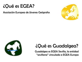 ¿Qué es EGEA?
Asociación Europea de Jóvenes Geógrafos

¿Qué es Guadalgea?
Guadalgea es EGEA Sevilla, la entidad
“sevillana” vinculada a EGEA Europa

 