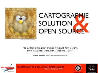 CARTOGRAPHIE & SOLUTION OPEN SOURCE
Séance du 12 mai 2009 
CARTOGRAPHIE & SOLUTION OPEN SOURCE
http://www.bsn-cmd.com
Http://www.ege.fr
Http://www.as-map.com
&
CARTOGRAPHIE
SOLUTION
OPEN SOURCE
CARTOGRAPHIE & SOLUTION OPEN SOURCE
“To accomplish great things we must ﬁrst dream,  
then visualize, then plan… believe… act!”
 
Alfred A. Montapert Source : www.knowledge-mapping.net
 
(CC) Brunocb: http://tinyurl.com/cdhotx
Séance du 12 mai 2009 
CARTOGRAPHIE & SOLUTION OPEN SOURCE
http://www.bsn-cmd.com
Http://www.ege.fr
Http://www.as-map.com
 