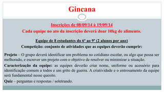 Gincana 
Inscrições de 08/09/14 à 19/09/14 
Cada equipe no ato da inscrição deverá doar 10kg de alimento. 
Equipe de 8 estudantes do 6º ao 9º (2 alunos por ano) 
Competição: conjunto de atividades que as equipes deverão cumprir: 
Projeto – O grupo deverá identificar um problema no cotidiano escolar, ou algo que possa ser 
melhorado, e escrever um projeto com o objetivo de resolver ou minimizar a situação. 
Caracterização da equipe: as equipes deverão criar nome, uniforme ou acessório para 
identificação comum a todos e um grito de guerra. A criatividade e o entrosamento da equipe 
será fundamental nesse quesito. 
Quiz – perguntas e respostas / soletrando. 
 