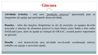 Gincana 
Atividade Artística – será uma “produção surpresa” apresentada para os 
integrantes da equipe que participarão dessa atividade. 
Doações – além das doações obrigatórias no ato da inscrição, as equipes deverão 
arrecadar o máximo de alimentos possível (e itens bônus como fralda e leite ninho 
fortificado) pois, além de ajudar as crianças do GRAAC, somará pontos importantes 
na gincana. 
Desafio – será desenvolvida uma atividade envolvendo coordenação motora, 
trabalho em equipe e raciocínio rápido. 
 