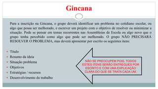 Gincana 
Para a inscrição na Gincana, o grupo deverá identificar um problema no cotidiano escolar, ou 
algo que possa ser melhorado, e escrever um projeto com o objetivo de resolver ou minimizar a 
situação. Pode se pensar em temas recorrentes nas Assembleias de Escola ou algo novo que o 
grupo tenha percebido como algo que pode ser melhorado. O grupo NÃO PRECISARÁ 
RESOLVER O PROBLEMA, mas deverá apresentar por escrito os seguintes itens: 
 Título 
 Resumo da ideia 
 Situação problema 
 Objetivos 
 Estratégias / recursos 
 Desenvolvimento do trabalho 
NÃO SE PREOCUPEM POIS, TODOS 
ESTES ITENS SERÃO ENTREGUES POR 
ESCRITO E COM UMA EXPLICAÇÃO 
CLARA DO QUE SE TRATA CADA UM. 
 