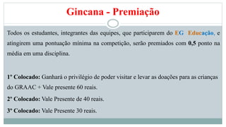 Gincana - Premiação 
Todos os estudantes, integrantes das equipes, que participarem do EG Educação, e 
atingirem uma pontuação mínima na competição, serão premiados com 0,5 ponto na 
média em uma disciplina. 
1º Colocado: Ganhará o privilégio de poder visitar e levar as doações para as crianças 
do GRAAC + Vale presente 60 reais. 
2º Colocado: Vale Presente de 40 reais. 
3º Colocado: Vale Presente 30 reais. 
 