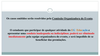 Os casos omitidos serão resolvidos pela Comissão Organizadora do Evento. 
O estudante que participar de qualquer atividade do EG Educação e 
apresentar uma conduta inadequada ou indisciplinar, poderá ser eliminado 
imediatamente pela equipe organizadora do evento, e será impedido de se 
beneficiar das premiações. 
 