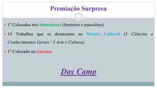 Premiação Surpresa 
 1º Colocados nos Interclasses (feminino e masculino). 
 10 Trabalhos que se destacaram na Mostra Cultural (5 Ciências e 
Conhecimentos Gerais / 5 Arte e Cultura). 
 1º Colocado na Gincana. 
Day Camp 
