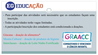 - Para participar das atividades será necessário que os estudantes façam uma 
inscrição. 
- Todas as atividades terão vagas limitadas. 
- A participação/inscrição dos estudantes está condicionada a doações. 
Gincana – doação de alimentos* 
Mostra Cultural – doação de produtos de higiene 
Interclasses – doação de Leite Ninho Fortificado 
 