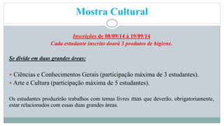 Mostra Cultural 
Inscrições de 08/09/14 à 19/09/14 
Cada estudante inscrito doará 3 produtos de higiene. 
Se divide em duas grandes áreas: 
 Ciências e Conhecimentos Gerais (participação máxima de 3 estudantes). 
 Arte e Cultura (participação máxima de 5 estudantes). 
Os estudantes produzirão trabalhos com temas livres mas que deverão, obrigatoriamente, 
estar relacionados com essas duas grandes áreas. 
 