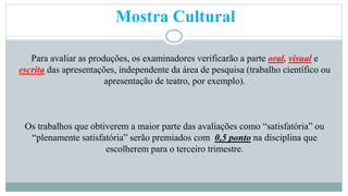 Mostra Cultural 
Para avaliar as produções, os examinadores verificarão a parte oral, visual e 
escrita das apresentações, independente da área de pesquisa (trabalho científico ou 
apresentação de teatro, por exemplo). 
Os trabalhos que obtiverem a maior parte das avaliações como “satisfatória” ou 
“plenamente satisfatória” serão premiados com 0,5 ponto na disciplina que 
escolherem para o terceiro trimestre. 
 