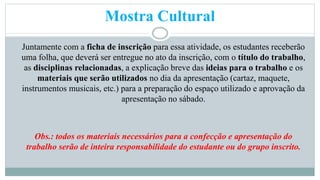 Mostra Cultural 
Juntamente com a ficha de inscrição para essa atividade, os estudantes receberão 
uma folha, que deverá ser entregue no ato da inscrição, com o título do trabalho, 
as disciplinas relacionadas, a explicação breve das ideias para o trabalho e os 
materiais que serão utilizados no dia da apresentação (cartaz, maquete, 
instrumentos musicais, etc.) para a preparação do espaço utilizado e aprovação da 
apresentação no sábado. 
Obs.: todos os materiais necessários para a confecção e apresentação do 
trabalho serão de inteira responsabilidade do estudante ou do grupo inscrito. 
 