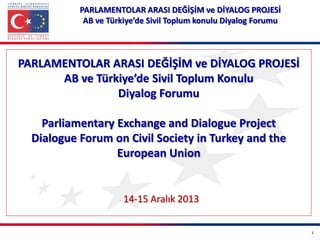 PARLAMENTOLAR ARASI DEĞİŞİM ve DİYALOG PROJESİ
AB ve Türkiye’de Sivil Toplum konulu Diyalog Forumu

PARLAMENTOLAR ARASI DEĞİŞİM ve DİYALOG PROJESİ
AB ve Türkiye’de Sivil Toplum Konulu
Diyalog Forumu
Parliamentary Exchange and Dialogue Project
Dialogue Forum on Civil Society in Turkey and the
European Union

14-15 Aralık 2013
1

 